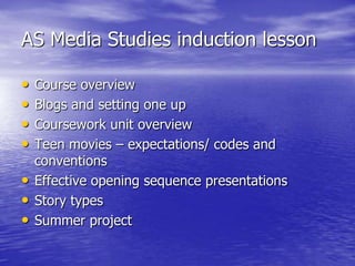 AS Media Studies induction lesson

•   Course overview
•   Blogs and setting one up
•   Coursework unit overview
•   Teen movies – expectations/ codes and
    conventions
•   Effective opening sequence presentations
•   Story types
•   Summer project
 