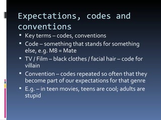 Expectations, codes and
conventions
 Key terms – codes, conventions
 Code – something that stands for something
  else, e.g. M8 = Mate
 TV / Film – black clothes / facial hair – code for
  villain
 Convention – codes repeated so often that they
  become part of our expectations for that genre
 E.g. – in teen movies, teens are cool; adults are
  stupid
 