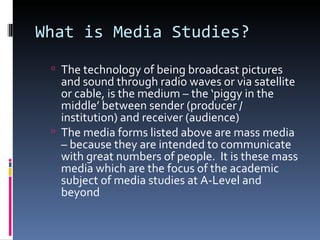 What is Media Studies?
  The technology of being broadcast pictures
   and sound through radio waves or via satellite
   or cable, is the medium – the ‘piggy in the
   middle’ between sender (producer /
   institution) and receiver (audience)
  The media forms listed above are mass media
   – because they are intended to communicate
   with great numbers of people. It is these mass
   media which are the focus of the academic
   subject of media studies at A-Level and
   beyond
 