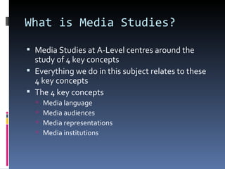 What is Media Studies?

 Media Studies at A-Level centres around the
  study of 4 key concepts
 Everything we do in this subject relates to these
  4 key concepts
 The 4 key concepts
     Media language
     Media audiences
     Media representations
     Media institutions
 