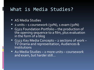What is Media Studies?
 AS Media Studies
 2 units – 1 coursework (50%), 1 exam (50%)
 G321 Foundation Portfolio – the production of
  the opening sequence to a film, plus evaluation
  in the form of a blog
 G322 Key Media Concepts – 2 sections of work –
  TV Drama and representation, Audiences &
  Institutions
 A2 Media Studies – 2 more units – coursework
  and exam, but harder still…
 