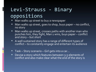 Levi-Strauss - Binary
oppositions
 Man walks up street to buy a newspaper
 Man walks up street, goes to shop, buys paper – no conflict,
  no story
 Man walks up street, crosses paths with another man who
  punches him, they fight, Man 1 wins, buys paper – conflict
  and story – but short
 A well sustained story has a range of different types of
  conflict – to constantly engage and entertain its audience

 Task – Story scenario – Girl gets into a car…
 Devise a story which features between 3-5 elements of
  conflict and also make clear what the end of the story is
 