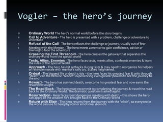 Vogler – the hero’s journey
o   Ordinary World The hero's normal world before the story begins
a   Call to Adventure - The hero is presented with a problem, challenge or adventure to
    undertake
r   Refusal of the Call - The hero refuses the challenge or journey, usually out of fear
s   Meeting with the Mentor - The hero meets a mentor to gain confidence, advice or
    training to face the adventure
    Crossing the First Threshold - The hero crosses the gateway that separates the
    ordinary world from the special world
r   Tests, Allies, Enemies - The hero faces tests, meets allies, confronts enemies & learn
    the rules of the Special World.
    Approach - The hero has hit setbacks during tests & may need to reorganize his helpers
    or rekindle morale with mentor's rally cry. Stakes heightened.
l   Ordeal - The biggest life or death crisis – the hero faces his greatest fear & only through
    “death” can the hero be “reborn” experiencing even greater powers to see the journey to
    the end.
h   Reward - The hero has survived death, overcome his greatest fear and now earns the
    reward he sought.
.   The Road Back - The hero must recommit to completing the journey & travel the road
    back to the Ordinary World. The dramatic question is asked again.
n   Resurrection - Hero faces most dangerous meeting with death – this shows the hero
    can apply all the wisdom he's brought back to the Ordinary World
e   Return with Elixir - The hero returns from the journey with the “elixir”, so everyone in
    the world can use to heal physical or emotional wounds.
 