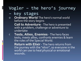 Vogler – the hero’s journey
– key stages
o   Ordinary World The hero's normal world
    before the story begins
    Call to Adventure - The hero is presented
    with a problem, challenge or adventure to
    undertake
c   Tests, Allies, Enemies - The hero faces
    tests, meets allies, confronts enemies & learn
    the rules of the Special World.
    Return with Elixir - The hero returns from
    the journey with the “elixir”, so everyone in the
    world can use to heal physical or emotional
    wounds.
 