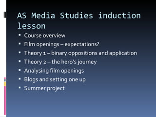 AS Media Studies induction
lesson
 Course overview
 Film openings – expectations?
 Theory 1 – binary oppositions and application
 Theory 2 – the hero’s journey
 Analysing film openings
 Blogs and setting one up
 Summer project
 
