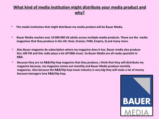 What kind of media institution might distribute your media product and why? The media institution that might distribute my media product will be Bauer Media. Bauer Media reaches over 19 000 000 UK adults across multiple media products. These are the  media magazines that they produce in the UK: Heat, Graziar, FHM, Empire, Q and many more.  Also Bauer magazine do subscription where my magazine does it too. Bauer media also produce Kiss 100 FM and this radio plays a lot off R&B music. So Bauer Media are all ready specialist in R&B.  Because they are no R&B/Hip-hop magazine that they produce, I think that they will distribute my magazine because, my magazine comes out monthly and Bauer Media produce monthly magazines. Also because the R&B/Hip-hop music industry is very big they will make a lot of money because teenagers love R&B/Hip-hop.  