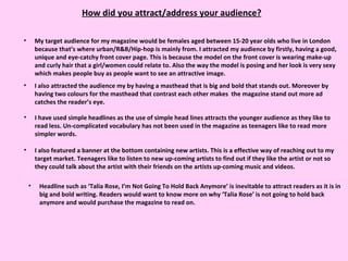 How did you attract/address your audience? My target audience for my magazine would be females aged between 15-20 year olds who live in London because that’s where urban/R&B/Hip-hop is mainly from. I attracted my audience by firstly, having a good, unique and eye-catchy front cover page. This is because the model on the front cover is wearing make-up and curly hair that a girl/women could relate to. Also the way the model is posing and her look is very sexy which makes people buy as people want to see an attractive image. I also attracted the audience my by having a masthead that is big and bold that stands out. Moreover by having two colours for the masthead that contrast each other makes  the magazine stand out more ad catches the reader’s eye. I have used simple headlines as the use of simple head lines attracts the younger audience as they like to read less. Un-complicated vocabulary has not been used in the magazine as teenagers like to read more simpler words.  I also featured a banner at the bottom containing new artists. This is a effective way of reaching out to my target market. Teenagers like to listen to new up-coming artists to find out if they like the artist or not so they could talk about the artist with their friends on the artists up-coming music and videos.  Headline such as ‘Talia Rose, I’m Not Going To Hold Back Anymore’ is inevitable to attract readers as it is in big and bold writing. Readers would want to know more on why ‘Talia Rose’ is not going to hold back anymore and would purchase the magazine to read on. 