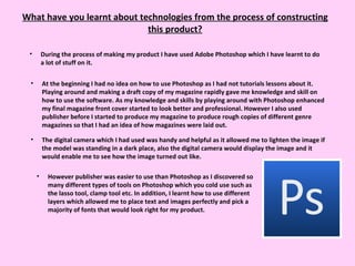 What have you learnt about technologies from the process of constructing this product? During the process of making my product I have used Adobe Photoshop which I have learnt to do a lot of stuff on it.  At the beginning I had no idea on how to use Photoshop as I had not tutorials lessons about it. Playing around and making a draft copy of my magazine rapidly gave me knowledge and skill on how to use the software. As my knowledge and skills by playing around with Photoshop enhanced my final magazine front cover started to look better and professional. However I also used publisher before I started to produce my magazine to produce rough copies of different genre magazines so that I had an idea of how magazines were laid out.  The digital camera which I had used was handy and helpful as it allowed me to lighten the image if the model was standing in a dark place, also the digital camera would display the image and it would enable me to see how the image turned out like.  However publisher was easier to use than Photoshop as I discovered so many different types of tools on Photoshop which you cold use such as the lasso tool, clamp tool etc. In addition, I learnt how to use different layers which allowed me to place text and images perfectly and pick a majority of fonts that would look right for my product. 