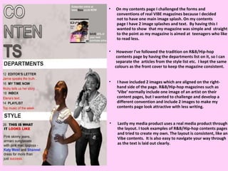 On my contents page I challenged the forms and  conventions of real VIBE magazines because I decided not to have one main image splash. On my contents  page I have 2 image splashes and text.  By having this I wanted to show  that my magazine was simple and  straight to the point as my magazine is aimed at  teenagers who like to read less.  However I've followed the tradition on R&B/Hip-hop contents page by having the departments list on it, so I can  separate the  articles from the style list etc.  I kept the same  colours as the front cover to keep the magazine consistent.  I have included 2 images which are aligned on the right- hand side of the page. R&B/Hip-hop magazines such as  ‘ Vibe’ normally include one image of an artist on their content pages, but I wanted to challenge and develop a different convention and include 2 images to make my  contents page look attractive with less writing.  Lastly my media product uses a real media product through the layout. I took examples of R&B/Hip-hop contents pages and tried to create my own. The layout is consistent, like an Vibe contents.  It is also easy to navigate your way through as the text is laid out clearly.  