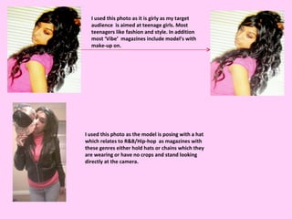 I used this photo as it is girly as my target audience  is aimed at teenage girls. Most teenagers like fashion and style. In addition most ‘Vibe’  magazines include model’s with make-up on. I used this photo as the model is posing with a hat which relates to R&B/Hip-hop  as magazines with these genres either hold hats or chains which they are wearing or have no crops and stand looking directly at the camera. 