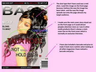 The shot type that I have used was a mid shot, I used this image on the front page because I believe the way the image has been taken  and the way the image spreads out onto the page attracts my target audience.  I made sure the main cover story stood out on the front page so it could attract peoples attention more as I saw in other media products there’s always a main cover line on the front cover which is normally an exclusive interview. I have also included a barcode and price to make it look more realistic when looking at all other magazines I have noticed a barcode and price. 