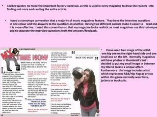 I added quotes  to make the important factors stand out, as this is used in every magazine to draw the readers  into finding out more and reading the entire article.  I have used two image of the artist. one big one on the right-hand side and one small one on the left.  Normally magazines will have photos in thumbnail's but I decided to put my small image in between my title to create a unique affect. Furthermore  the image includes a hat which represents R&B/Hip-hop as artists within this genre normally wear hats, jackets or tracksuits.  I used a stereotype convention that a majority of music magazines feature.  They have the interview questions in one colour and the answers to the questions in another. Having two different colours make it easier to  read and it is more effective.  I used this convention so that my magazine looks realistic as most magazines use this technique and to separate the interview questions from the answers/feedback. 