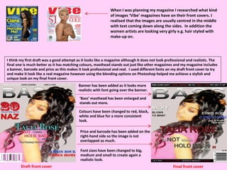 Draft front cover Final front cover Banner has been added as it looks more realistic with font going over the banner. ‘ Bass’ masthead has been enlarged and stands out more. Colours have been changed to red, black, white and blue for a more consistent look. Price and barcode has been added on the right-hand side so the image is not overlapped as much. Font sizes have been changed to big, medium and small to create again a realistic look.  I think my first draft was a good attempt as it looks like a magazine although it does not look professional and realistic. The final one is much better as it has matching colours, masthead stands out just like other magazines and my magazine includes a banner, barcode and price as this makes it look professional and real.  I used different fonts on my draft front cover to try and make it look like a real magazine however using the blending options on Photoshop helped me achieve a stylish and unique look on my final front cover.  When I was planning my magazine I researched what kind of images ‘Vibe’ magazines have on their front covers. I realised that the images are usually centred in the middle with text coming down along the sides.  In addition the women artists are looking very girly e.g. hair styled with make-up on. 
