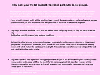 How does your media product represent  particular social groups.  My magazine appeals to girls as the girl model  is wearing pink in the images. Also my magazine includes images of  girls throughout.  If I wanted to attract men/boy readers then I would balance out my images and include images of boys as well as changing the colours of my magazine so it reflects both genders.  I have priced it cheaply and it will be published every month  because my target audience is young teenage girls in education, so they would not have a high income to purchase an expensive magazine.  The main image of R&B/Hip-hop magazine is fashion, personal artists life and music.  My target audience would be 15-20 year old female teens and young adults, as they are easily attracted my  bold colours, stylish images, bold text and headlines.  My target audience will not live a day without listening to music, know the latest fashion tips and enjoy fashion. My media product also represents young people as the images of the models throughout the magazine is young so this social group will find the model/artist more engaging if it is based on younger artists. Furthermore reading about a young artists will be easier for a young reader to understand the young artists point of view more.  The model  on the front cover wears curly hair and a pink top this shows that R&B/Hip-hop readers are obsessed with fashion and style.  I chose the colour scheme so the magazine draws young adults and teenagers attention as this group of people like catchy colours. I used red, black, white and blue. I used these colours as the model already wears pink which makes the front cover look bright. The darker colours scheme would bring out the text more so that the text looks catchy.  The written style of my magazine is straight to the point and includes some slang. I have not included formal language as my magazine is targeted at teenagers who are still studying and like to use slang.  