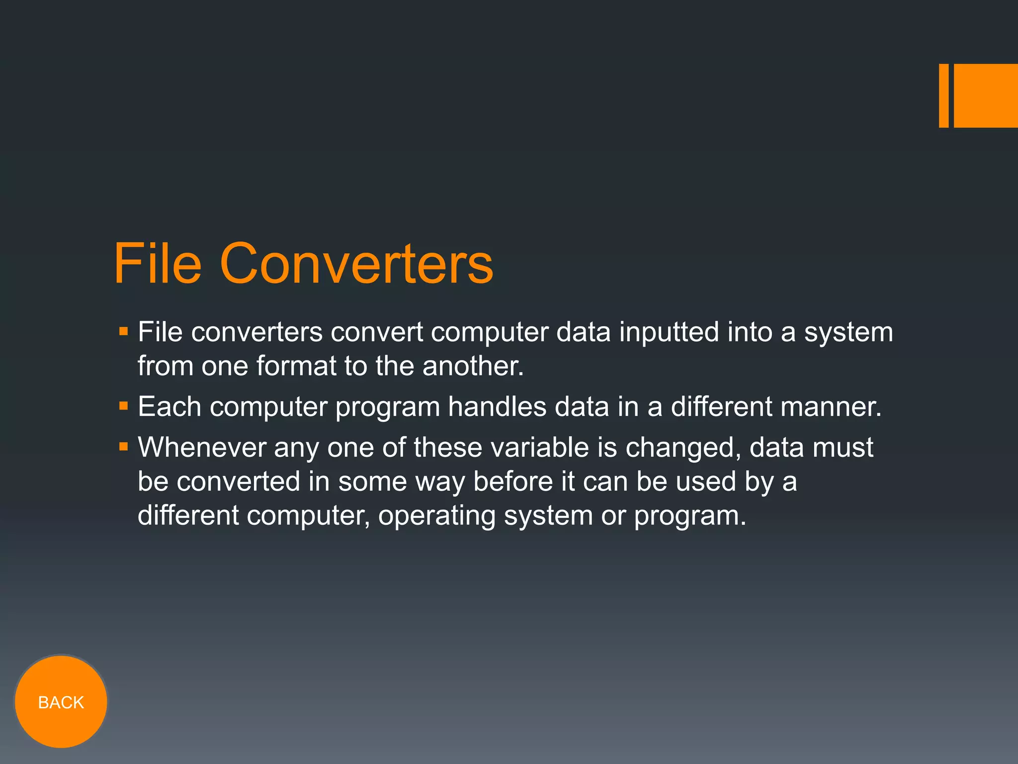 File Converters
 File converters convert computer data inputted into a system
from one format to the another.
 Each computer program handles data in a different manner.
 Whenever any one of these variable is changed, data must
be converted in some way before it can be used by a
different computer, operating system or program.

BACK

 