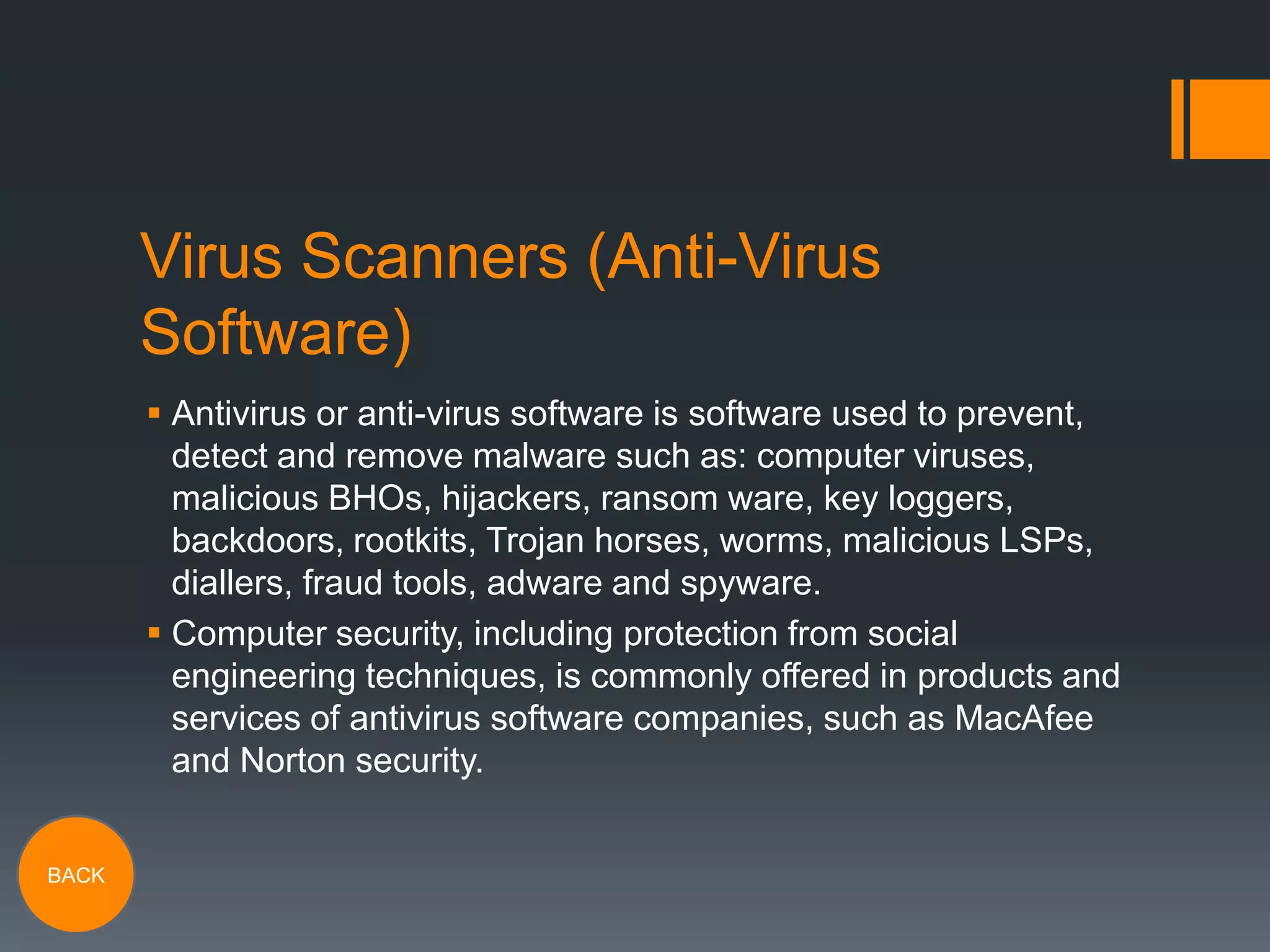 Virus Scanners (Anti-Virus
Software)
 Antivirus or anti-virus software is software used to prevent,
detect and remove malware such as: computer viruses,
malicious BHOs, hijackers, ransom ware, key loggers,
backdoors, rootkits, Trojan horses, worms, malicious LSPs,
diallers, fraud tools, adware and spyware.
 Computer security, including protection from social
engineering techniques, is commonly offered in products and
services of antivirus software companies, such as MacAfee
and Norton security.
BACK

 