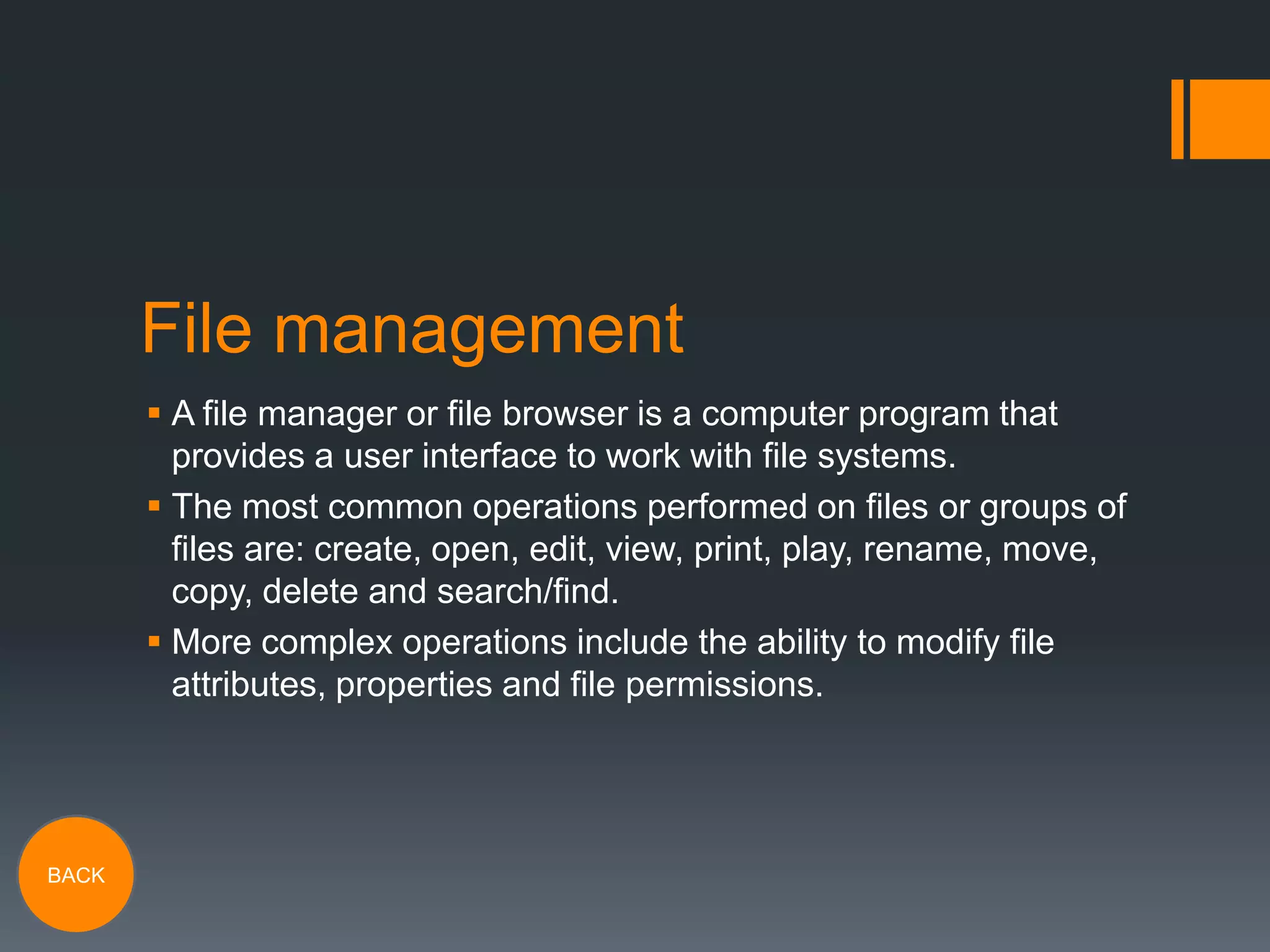 File management
 A file manager or file browser is a computer program that
provides a user interface to work with file systems.
 The most common operations performed on files or groups of
files are: create, open, edit, view, print, play, rename, move,
copy, delete and search/find.
 More complex operations include the ability to modify file
attributes, properties and file permissions.

BACK

 