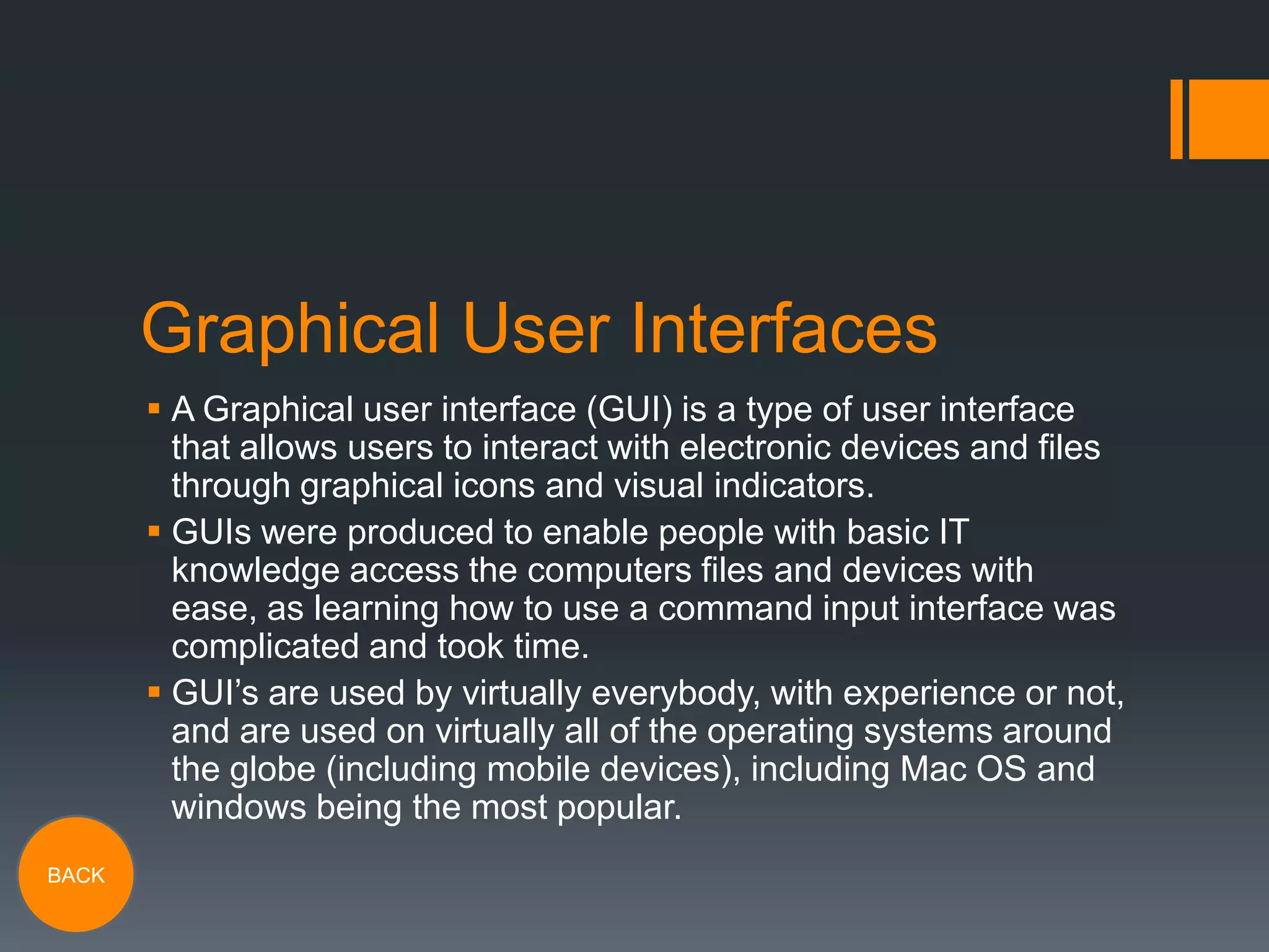 Graphical User Interfaces
 A Graphical user interface (GUI) is a type of user interface
that allows users to interact with electronic devices and files
through graphical icons and visual indicators.
 GUIs were produced to enable people with basic IT
knowledge access the computers files and devices with
ease, as learning how to use a command input interface was
complicated and took time.
 GUI’s are used by virtually everybody, with experience or not,
and are used on virtually all of the operating systems around
the globe (including mobile devices), including Mac OS and
windows being the most popular.
BACK

 