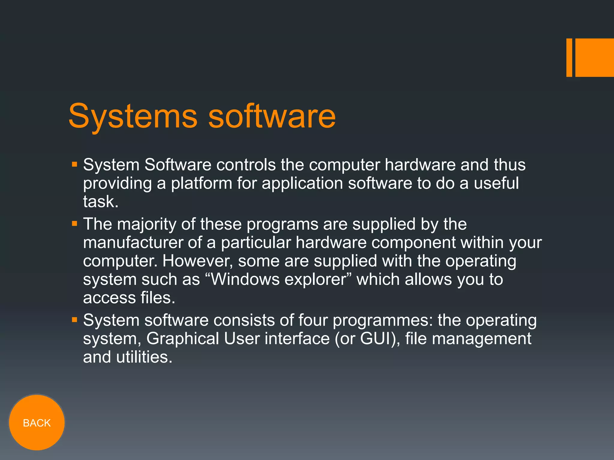Systems software
 System Software controls the computer hardware and thus
providing a platform for application software to do a useful
task.
 The majority of these programs are supplied by the
manufacturer of a particular hardware component within your
computer. However, some are supplied with the operating
system such as “Windows explorer” which allows you to
access files.
 System software consists of four programmes: the operating
system, Graphical User interface (or GUI), file management
and utilities.

BACK

 