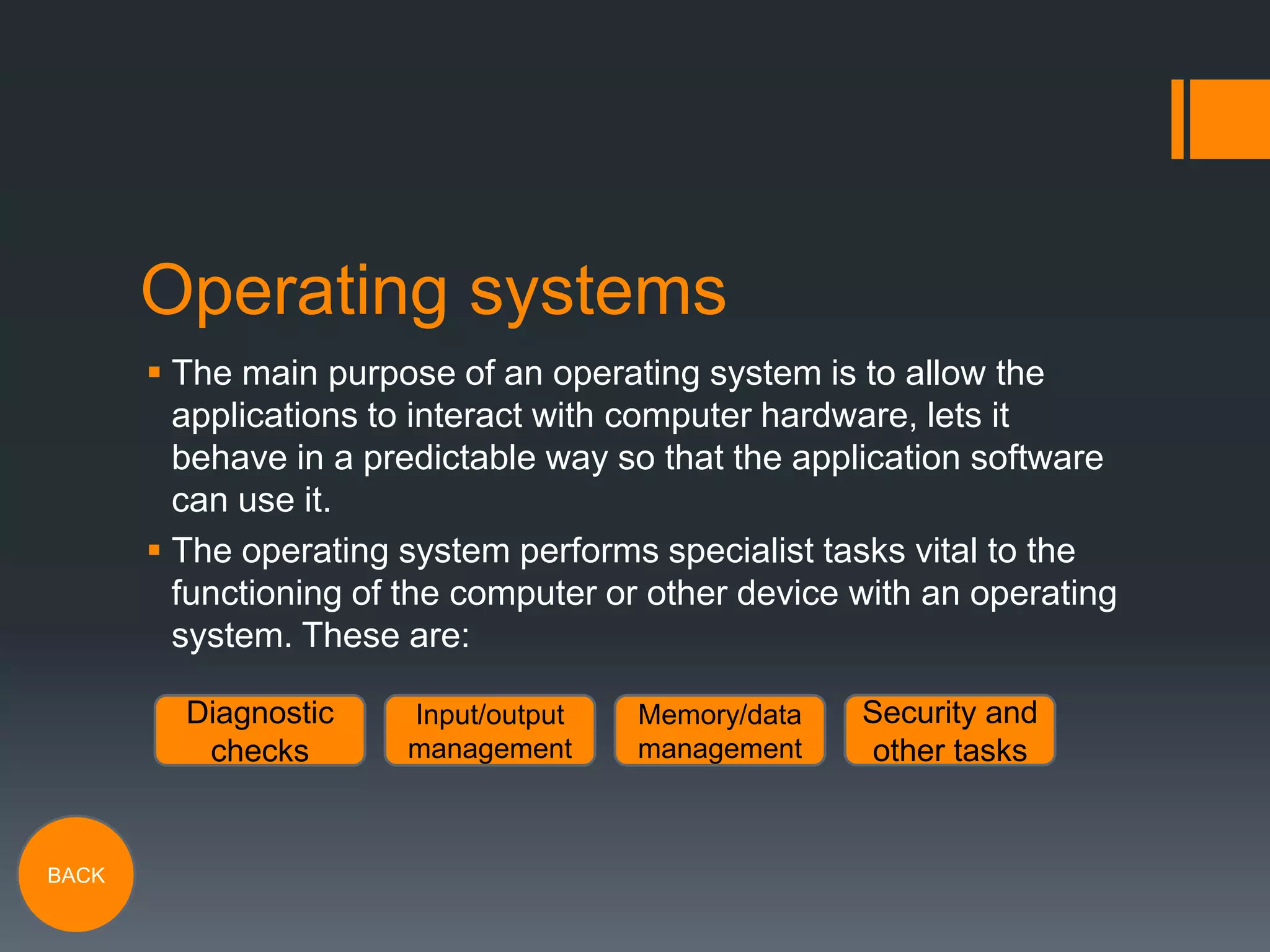 Operating systems
 The main purpose of an operating system is to allow the
applications to interact with computer hardware, lets it
behave in a predictable way so that the application software
can use it.
 The operating system performs specialist tasks vital to the
functioning of the computer or other device with an operating
system. These are:
Diagnostic
checks

BACK

Input/output
management

Memory/data
management

Security and
other tasks

 