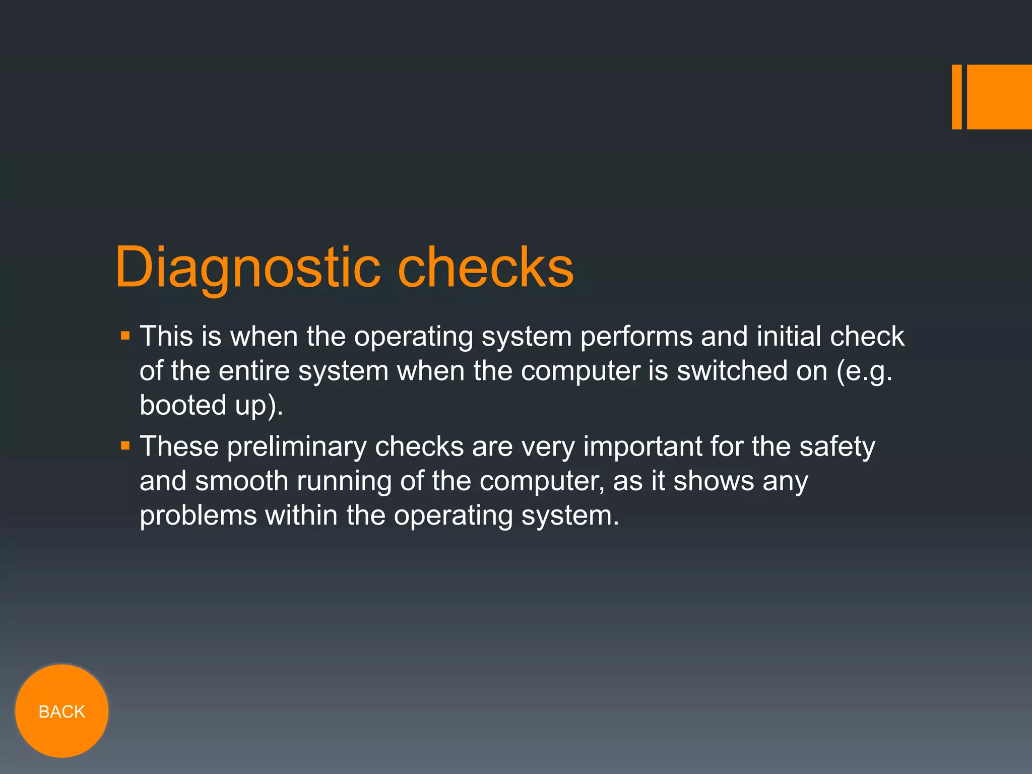 Diagnostic checks
 This is when the operating system performs and initial check
of the entire system when the computer is switched on (e.g.
booted up).
 These preliminary checks are very important for the safety
and smooth running of the computer, as it shows any
problems within the operating system.

BACK

 