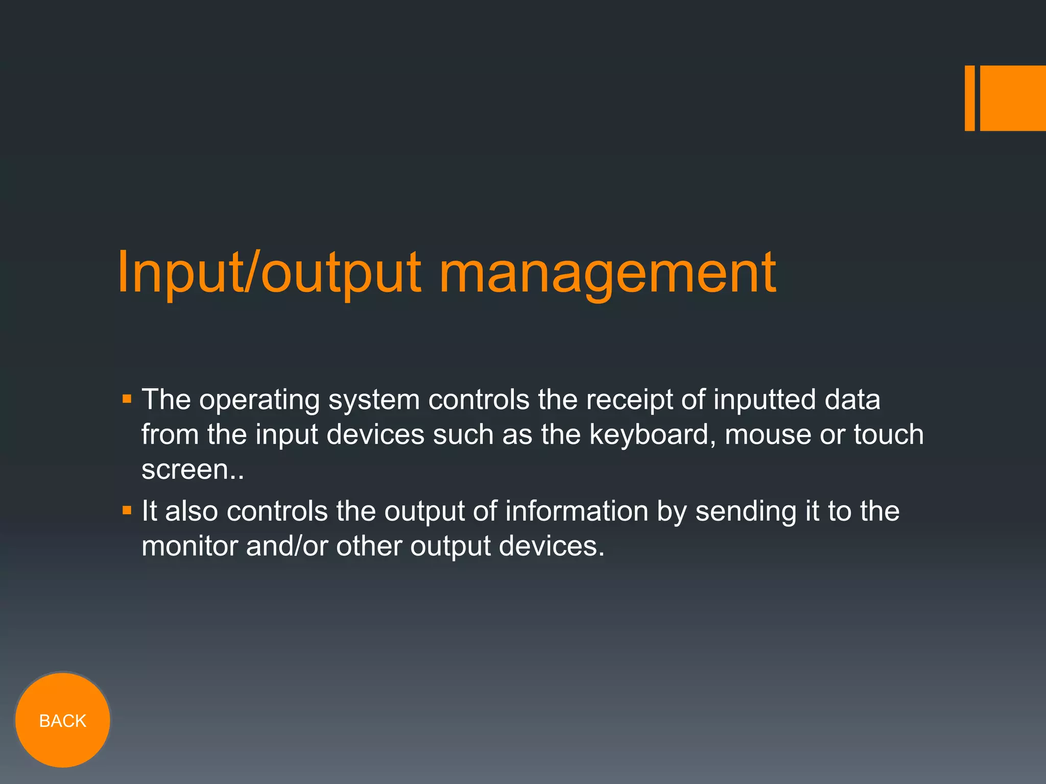 Input/output management
 The operating system controls the receipt of inputted data
from the input devices such as the keyboard, mouse or touch
screen..
 It also controls the output of information by sending it to the
monitor and/or other output devices.

BACK

 