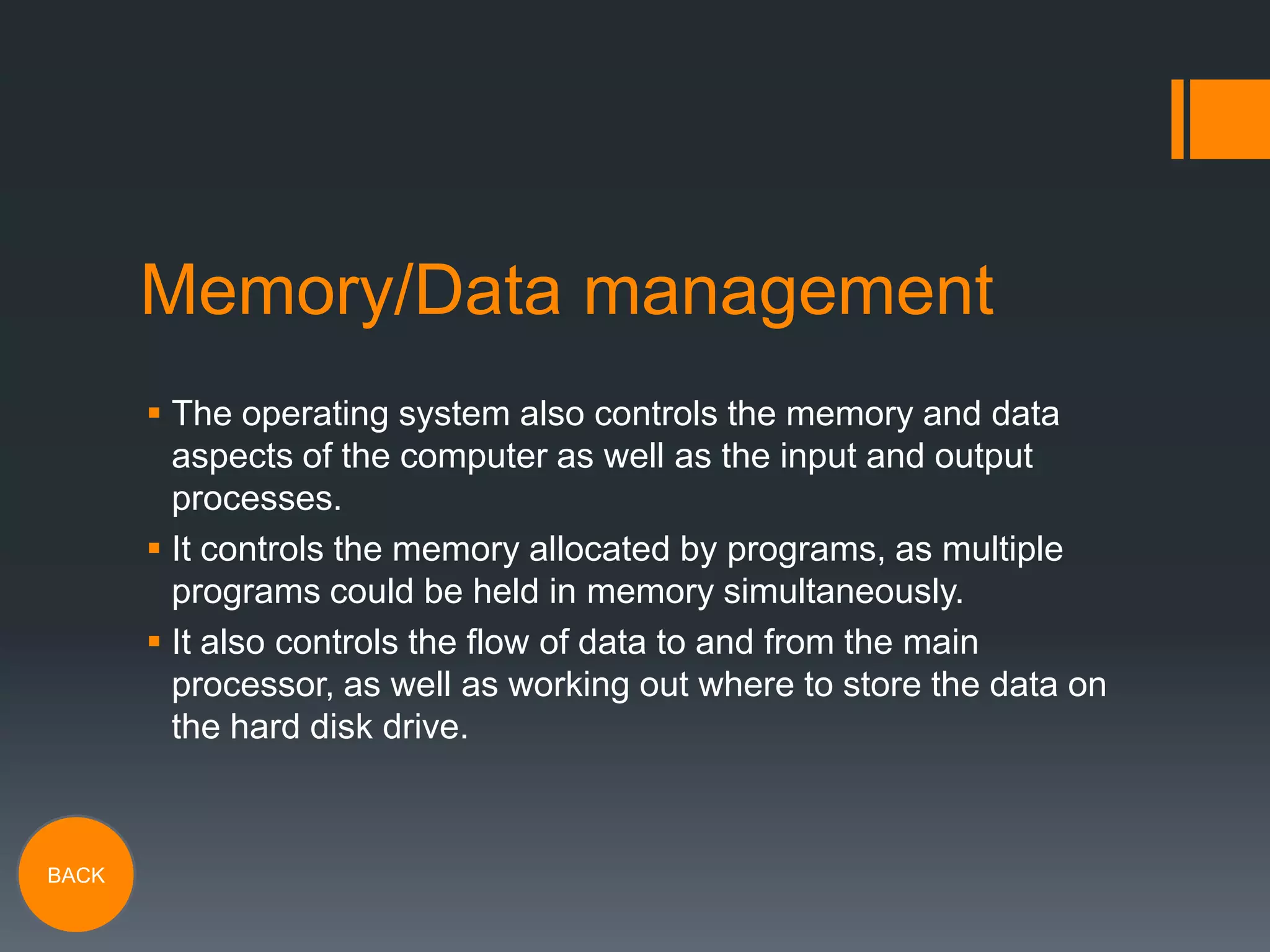 Memory/Data management
 The operating system also controls the memory and data
aspects of the computer as well as the input and output
processes.
 It controls the memory allocated by programs, as multiple
programs could be held in memory simultaneously.
 It also controls the flow of data to and from the main
processor, as well as working out where to store the data on
the hard disk drive.

BACK

 
