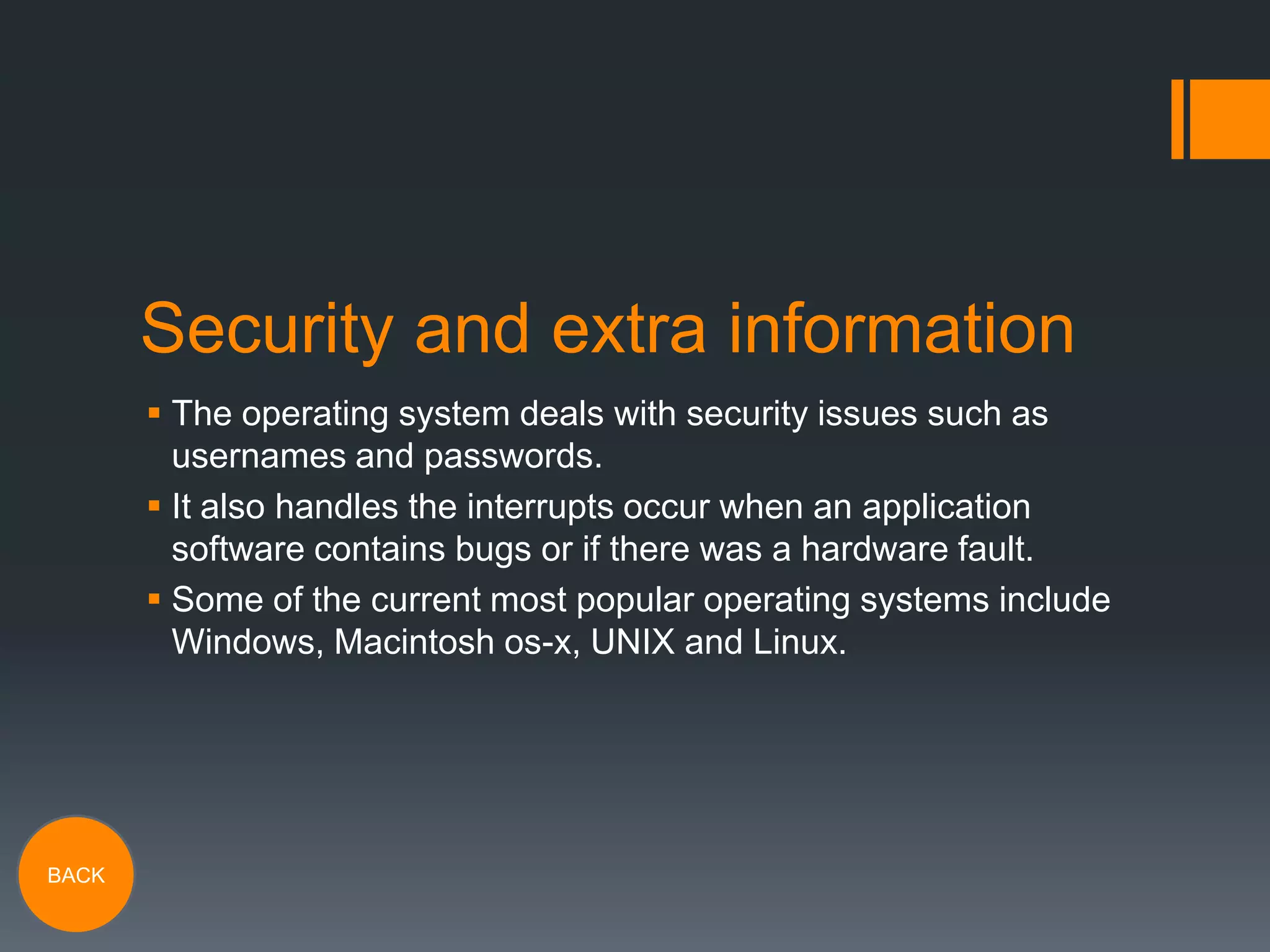 Security and extra information
 The operating system deals with security issues such as
usernames and passwords.
 It also handles the interrupts occur when an application
software contains bugs or if there was a hardware fault.
 Some of the current most popular operating systems include
Windows, Macintosh os-x, UNIX and Linux.

BACK

 