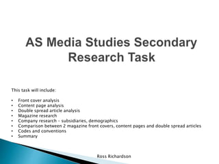 Ross Richardson
This task will include:
• Front cover analysis
• Content page analysis
• Double spread article analysis
• Magazine research
• Company research – subsidiaries, demographics
• Comparison between 2 magazine front covers, content pages and double spread articles
• Codes and conventions
• Summary
 