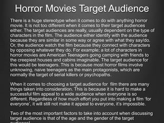 Horror Movies Target Audience
There is a huge stereotype when it comes to do with anything horror
movie. It is not too different when it comes to their target audiences
either. The target audiences are really, usually dependent on the type of
characters in the film. The audience either identify with the audience
because they are similar in some way or agree with what they say/do.
Or, the audience watch the film because they connect with characters
by opposing whatever they do. For example; a lot of characters in
horror movies are American Teenagers going camping with friends to
the creepiest houses and cabins imaginable. The target audience for
this would be teenagers. This is because most horror films involve
unknowing, naive teenagers as the main protagonists, which are
normally the target of serial killers or psychopaths.
When it comes to choosing a target audience for film there are many
things taken into consideration. This is because it is hard to make a
successful film appeal to a wide audience when everyone is so
different. Regardless of how much effort you put into making a film ‘for
everyone’, it will still not make it appeal to everyone, it’s impossible.
Two of the most important factors to take into account when discussing
target audience is that of the age and the gender of the target
 