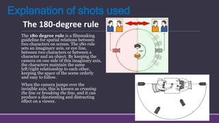 Explanation of shots used
The 180 degree rule is a filmmaking
guideline for spatial relations between
two characters on screen. The 180 rule
sets an imaginary axis, or eye line,
between two characters or between a
character and an object. By keeping the
camera on one side of this imaginary axis,
the characters maintain the same
left/right relationship to each other,
keeping the space of the scene orderly
and easy to follow.
When the camera jumps over the
invisible axis, this is known as crossing
the line or breaking the line, and it can
produce a disorienting and distracting
effect on a viewer.
The 180-degree rule
 