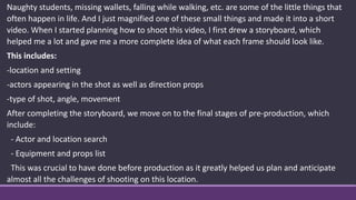 Naughty students, missing wallets, falling while walking, etc. are some of the little things that
often happen in life. And I just magnified one of these small things and made it into a short
video. When I started planning how to shoot this video, I first drew a storyboard, which
helped me a lot and gave me a more complete idea of what each frame should look like.
This includes:
-location and setting
-actors appearing in the shot as well as direction props
-type of shot, angle, movement
After completing the storyboard, we move on to the final stages of pre-production, which
include:
- Actor and location search
- Equipment and props list
This was crucial to have done before production as it greatly helped us plan and anticipate
almost all the challenges of shooting on this location.
 