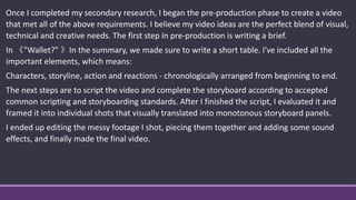 Once I completed my secondary research, I began the pre-production phase to create a video
that met all of the above requirements. I believe my video ideas are the perfect blend of visual,
technical and creative needs. The first step in pre-production is writing a brief.
In 《"Wallet?" 》In the summary, we made sure to write a short table. I've included all the
important elements, which means:
Characters, storyline, action and reactions - chronologically arranged from beginning to end.
The next steps are to script the video and complete the storyboard according to accepted
common scripting and storyboarding standards. After I finished the script, I evaluated it and
framed it into individual shots that visually translated into monotonous storyboard panels.
I ended up editing the messy footage I shot, piecing them together and adding some sound
effects, and finally made the final video.
 