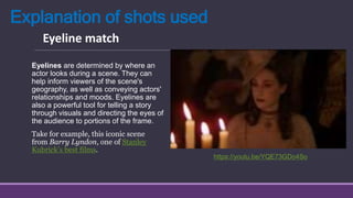 Explanation of shots used
Eyelines are determined by where an
actor looks during a scene. They can
help inform viewers of the scene's
geography, as well as conveying actors'
relationships and moods. Eyelines are
also a powerful tool for telling a story
through visuals and directing the eyes of
the audience to portions of the frame.
Take for example, this iconic scene
from Barry Lyndon, one of Stanley
Kubrick’s best films.
Eyeline match
https://youtu.be/YQE73GDo4So
 