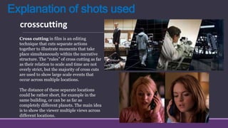 Explanation of shots used
crosscutting
Cross cutting in film is an editing
technique that cuts separate actions
together to illustrate moments that take
place simultaneously within the narrative
structure. The “rules” of cross cutting as far
as their relation to scale and time are not
overly strict, but the majority of cross cuts
are used to show large scale events that
occur across multiple locations.
The distance of these separate locations
could be rather short, for example in the
same building, or can be as far as
completely different planets. The main idea
is to show the viewer multiple views across
different locations.
 