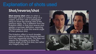 Explanation of shots used
Shot reverse shot refers to when a
filmmaker places a camera setup on a
subject, and then uses a subsequent
setup to show the reverse view of the
previous setup. This is different from the
Kuleshov effect in that shot reverse shot
applies a narrower definition, requiring
the filmmaker to show the reverse angle
of their previous shot.
The Kuleshov effect is much broader,
because it refers to the meaning derived
from two sequential shots. This does not
require the filmmaker to show the
reverse angle of the first shot, but rather
any imagery they wish.
Shot/reverse/shot
 