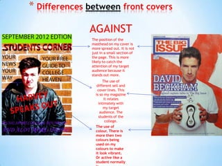 * Differences between front covers

              AGAINST
              The position of the
              masthead on my cover is
              more spread out. It is not
              just in a small section of
              the page. This is more
              likely to catch the
              attention of my target
              audience because it
              stands out more.
                     The use of
                 different sell and
                 cover lines. This
                is so my magazine
                     it relates
                  intimately with
                     my target
                   audience. The
                  students of the
                      college.
                The use of
                colour. There is
                more then two
                colours being
                used on my
                colours to make
                it look vibrant.
                Or active like a
                student normally
 