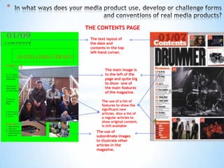 *

    THE CONTENTS PAGE
     The text layout of
     the date and
     contents in the top
     left-hand corner.



             The main image is
             to the left of the
             page and quite big
             to show one of
             the main features
             of the magazine.

           The use of a list of
           features to show the
           significant new
           articles. Also a list of
           a regular articles to
           show original content,
           is still available
        The use of
        subordinate images
        to illustrate other
        articles in the
        magazine.
 