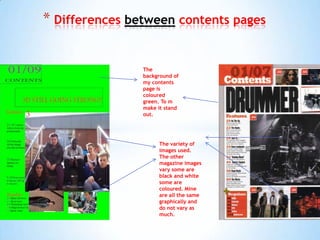 * Differences between contents pages

                The
                background of
                my contents
                page is
                coloured
                green. To m
                make it stand
                out.




                     The variety of
                     images used.
                     The other
                     magazine images
                     vary some are
                     black and white
                     some are
                     coloured. Mine
                     are all the same
                     graphically and
                     do not vary as
                     much.
 