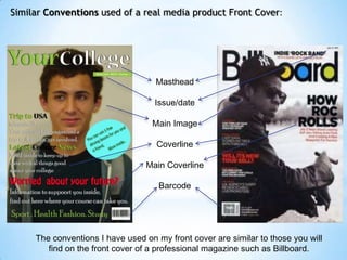 Similar Conventions used of a real media product Front Cover:




                                    Masthead

                                    Issue/date

                                   Main Image

                                    Coverline

                                 Main Coverline

                                     Barcode




     The conventions I have used on my front cover are similar to those you will
        find on the front cover of a professional magazine such as Billboard.
 