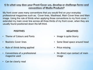 My front cover uses many conventions that you would find on your everyday
professional magazines such as; Cover lines, Masthead, Main Cover lines and Main
image. Using the rule of thirds when applying those conventions to my front cover. I
extended my main cover line across all three thirds of my front cover, when they are
usually found positioned down the left third.


          POSITIVES                                          NEGATIVES

• Theme of Colours and Fonts                     • Image is quite blurry

• Realistic Cover lines                          • Some Dead space around head

• Rule of thirds being applied                   • Price missing

• Conventions of a professional                  • No direct eye contact of main
  magazine used                                    image

• Can be clearly read
 