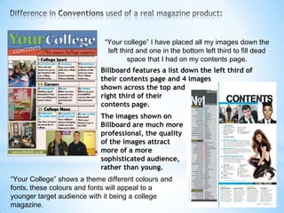 “Your college” I have placed all my images down the
                              left third and one in the bottom left third to fill dead
                                      space that I had on my contents page.
                           Billboard features a list down the left third of
                           their contents page and 4 images
                           shown across the top and
                           right third of their
                           contents page.
                           The images shown on
                           Billboard are much more
                           professional, the quality
                           of the images attract
                           more of a more
                           sophisticated audience,
                           rather than young.
“Your College” shows a theme different colours and
fonts, these colours and fonts will appeal to a
younger target audience with it being a college
magazine.
 