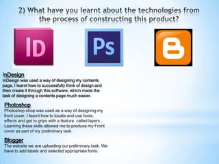 InDesign
InDesign was used a way of designing my contents
page, I learnt how to successfully think of design and
then create it through this software, which made the
task of designing a contents page much easier.

 Photoshop
 Photoshop shop was used as a way of designing my
 front cover, I learnt how to locate and use fonts,
 effects and get to grips with a feature called layers .
 Learning these skills allowed me to produce my Front
 cover as part of my preliminary task.

 Blogger
 The website we are uploading our preliminary task. We
 have to add labels and selected appropriate fonts.
 