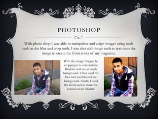 PHOTOSHOP

 With photo shop I was able to manipulate and adapt images using tools
such as the blur and crop tools. I was also add things such as text onto the
             image to create the front cover of my magazine.
                           With this image I began by
                            cropping it to only include
                             Ibrahim with no at much
                           background. I then used the
                             blur tool and blurred the
                            background. Finally I used
                            the levels tool to make the
                               colours more vibrant.
 