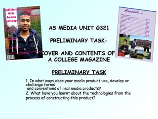AS MEDIA UNIT G321

            PRELIMINARY TASK-

       COVER AND CONTENTS OF
         A COLLEGE MAGAZINE

             PRELIMINARY TASK
1. In what ways does your media product use, develop or
challenge forms
 and conventions of real media products?
2. What have you learnt about the technologies from the
process of constructing this product?
 