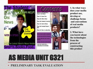 1. In what ways
                                does your media
                                product use,
                                develop or
                                challenge forms
                                 and conventions
                                of real media
                                products?

                                2. What have
                                you learnt about
                                the technologies
                                from the
                                process of
                                constructing
                                this product



AS MEDIA UNIT G321
• PRELIMINARY TASK EVALUATION
 