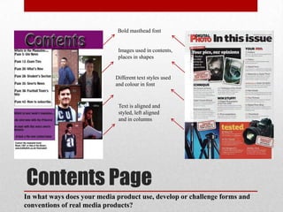 Bold masthead font


                              Images used in contents,
                              places in shapes


                             Different text styles used
                             and colour in font


                              Text is aligned and
                              styled, left aligned
                              and in columns




Contents Page
In what ways does your media product use, develop or challenge forms and
conventions of real media products?
 