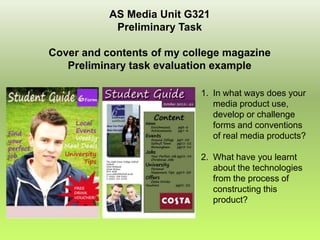 AS Media Unit G321
            Preliminary Task

Cover and contents of my college magazine
   Preliminary task evaluation example

                            1. In what ways does your
                               media product use,
                               develop or challenge
                               forms and conventions
                               of real media products?

                            2. What have you learnt
                               about the technologies
                               from the process of
                               constructing this
                               product?
 