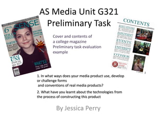 AS Media Unit G321
  Preliminary Task
         Cover and contents of
         a college magazine
         Preliminary task evaluation
         example




1. In what ways does your media product use, develop
or challenge forms
and conventions of real media products?
2. What have you learnt about the technologies from
the process of constructing this product


           By Jessica Perry
 