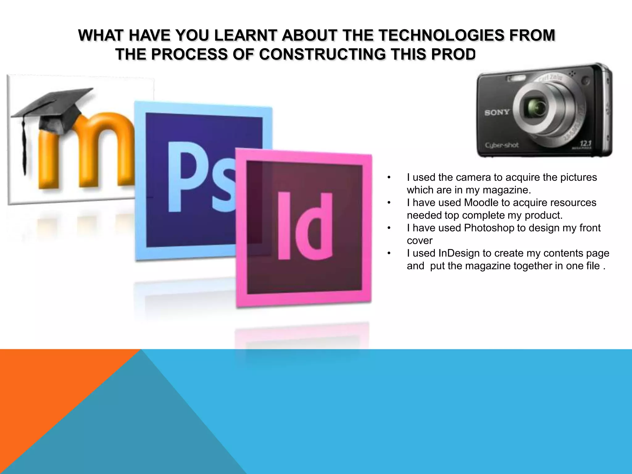 WHAT HAVE YOU LEARNT ABOUT THE TECHNOLOGIES FROM
   THE PROCESS OF CONSTRUCTING THIS PRODUCT?




                               •   I used the camera to acquire the pictures
                                   which are in my magazine.
                               •   I have used Moodle to acquire resources
                                   needed top complete my product.
                               •   I have used Photoshop to design my front
                                   cover
                               •   I used InDesign to create my contents page
                                   and put the magazine together in one file .
 